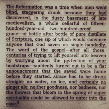 “The Reformation was a time when men went blind, staggering drunk because they had discovered, in the dusty basement of late medievalism, a whole cellar full of fifteen-hundred-year-old, two-hundred proof Grace–bottle after bottle of pure distilate of Scripture, one sip of which would convince anyone that God saves us single-handedly. The word of the Gospel–after all those centuries of trying to lift yourself into heaven by worrying about the perfection of your bootstraps–suddenly turned out to be a flat announcement that the saved were home before they started…Grace has to be drunk straight: no water, no ice, and certainly no ginger ale; neither goodness, nor badness, not the flowers that bloom in the spring of super spirituality could be allowed to enter into the case.”